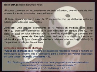 Teste SNK (Student-Newman-Keuls)
• Procura contornar os inconvenientes do teste t-Student, quando mais de dois
tratamentos estão envolvidos no experimento.
• O teste procura ajustar o valor de “t” de acordo com as distâncias entre as
médias ordenadas dos tratamentos.
Definição: Uma relação decrescente de “t” médias (n médias), duas delas
(y1 e y2) possuem significância se o valor calculado em módulo para tsnk for
maior ou igual ao valor tabelado para o nível de significância α (costuma ser
α = 0,05) com graus de liberdade* para resíduo e uma distância i entre as
médias (i = p + 2). [p = número de médias existentes entre as duas médias [+2]
comparadas na relação decrescente.
Definições para grau de liberdade:
* Graus de liberdade (gl): Número de classes de resultados menos o número de
informações da amostra que é necessário para o cálculo dos valores esperados
em cada classe (número de classes – 1).
Ex : Qual o grau de liberdade de uma herança genética onde existem duas
características (uma recessiva e outra dominante)?
[Resposta: gl = n-1, portanto gl = 2-1 = 1]
 