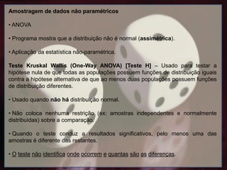 Amostragem de dados não paramétricos
• ANOVA
• Programa mostra que a distribuição não é normal (assimétrica).
• Aplicação da estatística não-paramétrica.
Teste Kruskal Wallis (One-Way ANOVA) [Teste H] – Usado para testar a
hipótese nula de que todas as populações possuem funções de distribuição iguais
contra a hipótese alternativa de que ao menos duas populações possuem funções
de distribuição diferentes.
• Usado quando não há distribuição normal.
• Não coloca nenhuma restrição (ex: amostras independentes e normalmente
distribuídas) sobre a comparação.
• Quando o teste conduz a resultados significativos, pelo menos uma das
amostras é diferente das restantes.
• O teste não identifica onde ocorrem e quantas são as diferenças.
 