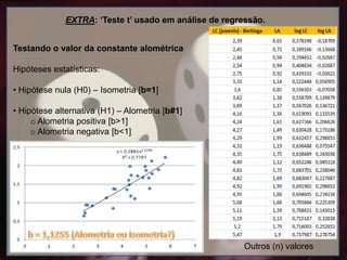 Testando o valor da constante alométrica
Hipóteses estatísticas:
• Hipótese nula (H0) – Isometria [b=1]
• Hipótese alternativa (H1) – Alometria [b#1]
o Alometria positiva [b>1]
o Alometria negativa [b<1]
EXTRA: ‘Teste t’ usado em análise de regressão.
Outros (n) valores
 