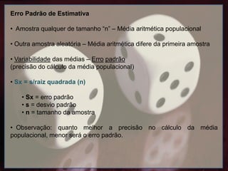 Erro Padrão de Estimativa
• Amostra qualquer de tamanho “n” – Média aritmética populacional
• Outra amostra aleatória – Média aritmética difere da primeira amostra
• Variabilidade das médias – Erro padrão
(precisão do cálculo da média populacional)
• Sx = s/raiz quadrada (n)
• Sx = erro padrão
• s = desvio padrão
• n = tamanho da amostra
• Observação: quanto melhor a precisão no cálculo da média
populacional, menor será o erro padrão.
 
