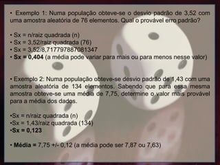 • Exemplo 1: Numa população obteve-se o desvio padrão de 3,52 com
uma amostra aleatória de 76 elementos. Qual o provável erro padrão?
• Sx = n/raiz quadrada (n)
• Sx = 3,52/raiz quadrada (76)
• Sx = 3,52/8,717797887081347
• Sx = 0,404 (a média pode variar para mais ou para menos nesse valor)
• Exemplo 2: Numa população obteve-se desvio padrão de 1,43 com uma
amostra aleatória de 134 elementos. Sabendo que para essa mesma
amostra obteve-se uma média de 7,75, determine o valor mais provável
para a média dos dados.
•Sx = n/raiz quadrada (n)
•Sx = 1,43/raiz quadrada (134)
•Sx = 0,123
• Média = 7,75 +/- 0,12 (a média pode ser 7,87 ou 7,63)
 