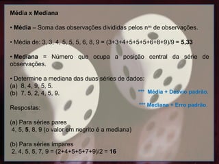 Média x Mediana
• Média – Soma das observações divididas pelos nos de observações.
• Média de: 3, 3, 4, 5, 5, 5, 6, 8, 9 = (3+3+4+5+5+5+6+8+9)/9 = 5,33
• Mediana = Número que ocupa a posição central da série de
observações.
• Determine a mediana das duas séries de dados:
(a) 8, 4, 9, 5, 5.
(b) 7, 5, 2, 4, 5, 9.
Respostas:
(a) Para séries pares
4, 5, 5, 8, 9 (o valor em negrito é a mediana)
(b) Para séries ímpares
2, 4, 5, 5, 7, 9 = (2+4+5+5+7+9)/2 = 16
*** Média + Desvio padrão.
*** Mediana + Erro padrão.
 