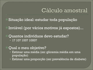 Situação ideal: estudar toda população Inviável (por vários motivos já espostos)... Quantos indivíduos devo estudar?  1? 10? 100? 1000? Qual o meu objetivo? Estimar uma média (ex: glicemia média em uma população) Estimar uma proporção (ex: prevalência de diabete) 