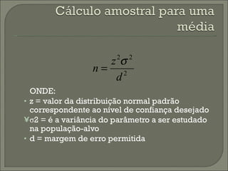 ONDE: z = valor da distribuição normal padrão correspondente ao nível de confiança desejado σ 2 = é a variância do parâmetro a ser estudado na população-alvo d = margem de erro permitida 