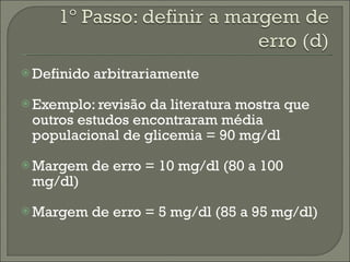 Definido arbitrariamente Exemplo: revisão da literatura mostra que outros estudos encontraram média populacional de glicemia = 90 mg/dl Margem de erro = 10 mg/dl (80 a 100 mg/dl) Margem de erro = 5 mg/dl (85 a 95 mg/dl) 