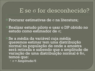 Procurar estimativas de σ na literatura; Realizar estudo piloto e usar o DP obtido no estudo como estimador de σ; Se a média da variável cuja média queremos estimar tem uma distribuição normal na população de onde a amostra será retirada e sabendo que a amplitude de variação de uma distribuição normal é 6σ, temos que: σ = Amplitude/6 