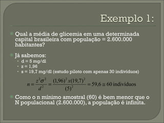 Qual a média de glicemia em uma determinada capital brasileira com população = 2.600.000 habitantes? Já sabemos: d = 5 mg/dl z = 1,96 s = 19,7 mg/dl (estudo piloto com apenas 30 indivíduos) Como o n mínimo amostral (60) é bem menor que o N populacional (2.600.000), a população é infinita. 