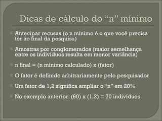 Antecipar recusas (o n mínimo é o que você precisa ter ao final da pesquisa) Amostras por conglomerados (maior semelhança entre os indivíduos resulta em menor variância) n final = (n mínimo calculado) x (fator) O fator é definido arbitrariamente pelo pesquisador Um fator de 1,2 significa ampliar o “n” em 20% No exemplo anterior: (60) x (1,2) = 70 indivíduos 