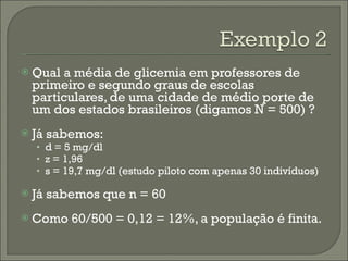 Qual a média de glicemia em professores de primeiro e segundo graus de escolas particulares, de uma cidade de médio porte de um dos estados brasileiros (digamos N = 500) ? Já sabemos: d = 5 mg/dl z = 1,96 s = 19,7 mg/dl (estudo piloto com apenas 30 indivíduos) Já sabemos que n = 60 Como 60/500 = 0,12 = 12%, a população é finita. 