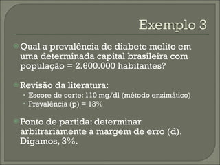 Qual a prevalência de diabete melito em uma determinada capital brasileira com população = 2.600.000 habitantes? Revisão da literatura: Escore de corte: 110 mg/dl (método enzimático) Prevalência (p) = 13% Ponto de partida: determinar arbitrariamente a margem de erro (d). Digamos, 3%. 