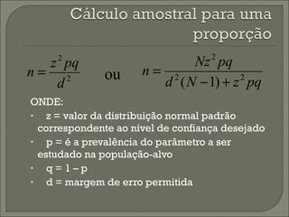 ONDE: z = valor da distribuição normal padrão correspondente ao nível de confiança desejado p = é a prevalência do parâmetro a ser estudado na população-alvo q = 1 – p  d = margem de erro permitida ou 