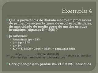 Qual a prevalência de diabete melito em professores de primeiro e segundo graus de escolas particulares, de uma cidade de médio porte de um dos estados brasileiros (digamos N = 500) ? Já sabemos: Prevalência (p) = 13% q = 1-p = 87% d = 3% n/N = 478/500 = 0,956 = 95,6% = população finita Corrigindo p/ 20% perdas: 247x1,2 = 297 indivíduos 