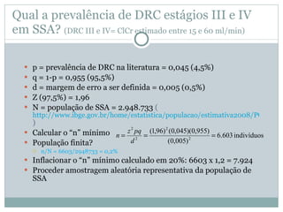 Qual a prevalência de DRC estágios III e IV em SSA ?  (DRC III e IV= ClCr estimado entre 15 e 60 ml/min) p = preval ência de DRC na literatura = 0,045 (4,5%) q = 1-p = 0,955 (95,5%) d = margem de erro a ser definida = 0,005 (0,5%) Z (97,5%) = 1,96 N = população de SSA = 2.948.733  ( http://www.ibge.gov.br/home/estatistica/populacao/estimativa2008/POP_2008_TCU.pdf )  Calcular o “n” mínimo População finita? n/N = 6603/2948733 = 0,2% Inflacionar o “n” mínimo calculado em 20%: 6603 x 1,2 = 7.924 Proceder amostragem aleatória representativa da população de SSA  