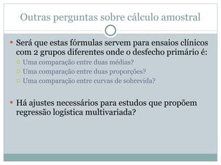 Outras perguntas sobre cálculo amostral Será que estas fórmulas servem para ensaios clínicos com 2 grupos diferentes onde o desfecho primário é: Uma comparação entre duas médias? Uma comparação entre duas proporções? Uma comparação entre curvas de sobrevida?  Há ajustes necessários para estudos que propõem regressão logística multivariada? 