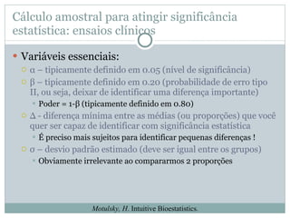 Cálculo amostral para atingir significância estatística: ensaios clínicos Variáveis essenciais: α  – tipicamente definido em 0.05 (nível de significância) β – tipicamente definido em 0.20 (probabilidade de erro tipo II, ou seja, deixar de identificar uma diferença importante) Poder = 1- β  (tipicamente definido em 0.80) ∆  - diferença mínima entre as médias (ou proporções) que você quer ser capaz de identificar com significância estatística É preciso mais sujeitos para identificar pequenas diferenças ! σ  – desvio padrão estimado (deve ser igual entre os grupos) Obviamente irrelevante ao compararmos 2 proporções Motulsky, H . Intuitive Bioestatistics. 