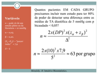 Variáveis σ  – pode vir de um estudo piloto ou da literatura = 10 mmHg α  – 0,05. β  – 0,20. (Z α  +Z  β ) 2   –  “power index”  = 7,9 ∆  –  5 Motulsky, H . Intuitive Bioestatistics. Quantos pacientes EM CADA GRUPO precisamos incluir num estudo para ter 80% de poder de detectar uma diferença entre as médias de TA diastólica de 5 mmHg com p bicaudado < 0,05? 
