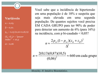 Variáveis α  – 0,05. β  – 0,10. p av  – 0,13 (0,10+0,16/2) (Z α  +Z  β ) 2   –  “power index”  = 10,5 ∆  –  0,06 Motulsky, H . Intuitive Bioestatistics. Você sabe que a incidência de hipertensão em uma população é de 10% e suspeita que seja mais elevada em uma segunda população. De quantos sujeitos você precisa EM CADA GRUPO para ter 90% de poder para detectar um aumento de 6% (para 16%) na incidência, com p bi-caudado < 0,05? 