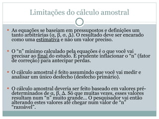 Limitações do cálculo amostral As equações se baseiam em pressupostos e definições um tanto arbitrárias ( α ,  β ,  σ ,  ∆ ). O resultado deve ser encarado como uma  estimativa  e não um valor preciso. O “n” mínimo calculado pela equações é o que você vai precisar ao  final  do estudo. É prudente inflacionar o “n” (fator de correção) para antecipar perdas. O cálculo amostral é feito assumindo que você vai medir e analisar um único desfecho (desfecho primário). O cálculo amostral deveria ser feito baseado em valores pré-determinados de  α ,  β ,  ∆ . Só que muitas vezes, esses valores resultam num “n” muito grande... O pesquisador vai então alterando estes valores até chegar num valor de “n” “razoável”. 