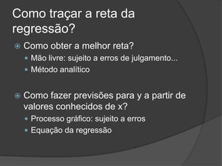 Como traçar a reta da
regressão?
 Como obter a melhor reta?
 Mão livre: sujeito a erros de julgamento...
 Método analítico
 Como fazer previsões para y a partir de
valores conhecidos de x?
 Processo gráfico: sujeito a erros
 Equação da regressão
 