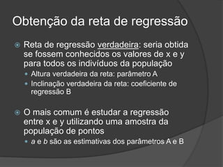 Obtenção da reta de regressão
 Reta de regressão verdadeira: seria obtida
se fossem conhecidos os valores de x e y
para todos os indivíduos da população
 Altura verdadeira da reta: parâmetro A
 Inclinação verdadeira da reta: coeficiente de
regressão B
 O mais comum é estudar a regressão
entre x e y utilizando uma amostra da
população de pontos
 a e b são as estimativas dos parâmetros A e B
 
