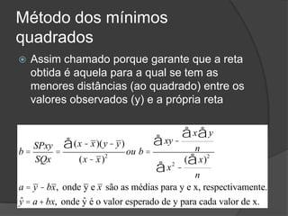 Método dos mínimos
quadrados
 Assim chamado porque garante que a reta
obtida é aquela para a qual se tem as
menores distâncias (ao quadrado) entre os
valores observados (y) e a própria reta
b =
SPxy
SQx
=
(x - x)(y- y)å
(x - x)2
ou b =
xy -
x yåå
n
å
x2
å -
( xå )2
n
a = y - bx, onde y e x são as médias para y e x, respectivamente.
ˆy = a+ bx, onde ˆy é o valor esperado de y para cada valor de x.
 