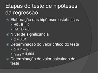 Etapas do teste de hipóteses
da regressão
 Elaboração das hipóteses estatísticas
 H0 : B = 0
 HA : B ≠ 0
 Nível de significância
 α = 0,01
 Determinação do valor crítico do teste
 gl = n – 2
 t0,01;4 = 4,604
 Determinação do valor calculado do
teste
 