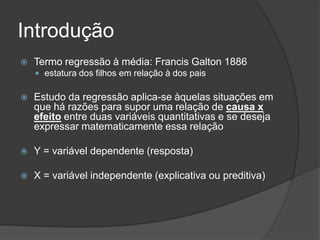 Introdução
 Termo regressão à média: Francis Galton 1886
 estatura dos filhos em relação à dos pais
 Estudo da regressão aplica-se àquelas situações em
que há razões para supor uma relação de causa x
efeito entre duas variáveis quantitativas e se deseja
expressar matematicamente essa relação
 Y = variável dependente (resposta)
 X = variável independente (explicativa ou preditiva)
 