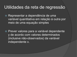 Utilidades da reta de regressão
 Representar a dependência de uma
variável quantitativa em relação à outra por
meio de uma equação simples
 Prever valores para a variável dependente
y de acordo com valores determinados
(inclusive não-observados) da variável
independente x.
 