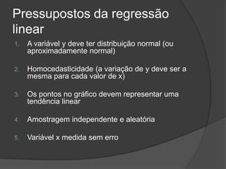 Pressupostos da regressão
linear
1. A variável y deve ter distribuição normal (ou
aproximadamente normal)
2. Homocedasticidade (a variação de y deve ser a
mesma para cada valor de x)
3. Os pontos no gráfico devem representar uma
tendência linear
4. Amostragem independente e aleatória
5. Variável x medida sem erro
 