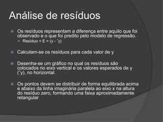 Análise de resíduos
 Os resíduos representam a diferença entre aquilo que foi
observado e o que foi predito pelo modelo de regressão.
 Resíduo = E = (y - ˆy)
 Calculam-se os resíduos para cada valor de y
 Desenha-se um gráfico no qual os resíduos são
colocados no eixo vertical e os valores esperados de y
(ˆy), no horizontal.
 Os pontos devem se distribuir de forma equilibrada acima
e abaixo da linha imaginária paralela ao eixo x na altura
do resíduo zero, formando uma faixa aproximadamente
retangular
 