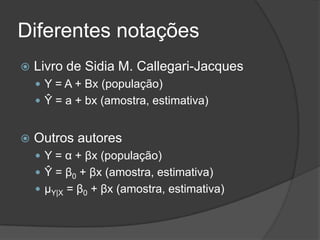 Diferentes notações
 Livro de Sidia M. Callegari-Jacques
 Y = A + Bx (população)
 Ŷ = a + bx (amostra, estimativa)
 Outros autores
 Y = α + βx (população)
 Ŷ = β0 + βx (amostra, estimativa)
 μY|X = β0 + βx (amostra, estimativa)
 