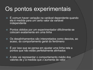 Os pontos experimentais
 É comum haver variação na variável dependente quando
ela é medida para um certo valor da variável
independente
 Pontos obtidos por um experimentador dificilmente se
colocam exatamente em uma linha
 Os desalinhamentos são interpretados como desvios, ao
acaso, do comportamento geral do fenômeno
 É por isso que se pensa em ajustar uma linha reta a
pontos que não estão perfeitamente alinhados
 A reta vai representar o comportamento médio dos
valores de y à medida que x aumenta de valor
 