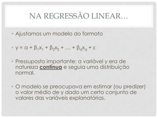 NA REGRESSÃO LINEAR…
• Ajustamos um modelo do formato
• y = α + β1x1 + β2x2 + … + βqxq + ε
• Pressuposto importante: a variável y era de
natureza contínua e seguia uma distribuição
normal.
• O modelo se preocupava em estimar (ou predizer)
o valor médio de y dado um certo conjunto de
valores das variáveis explanatórias.
 
