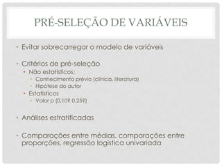 PRÉ-SELEÇÃO DE VARIÁVEIS
• Evitar sobrecarregar o modelo de variáveis
• Critérios de pré-seleção
• Não estatísticos:
• Conhecimento prévio (clínica, literatura)
• Hipótese do autor
• Estatísticos
• Valor p (0,10? 0,25?)
• Análises estratificadas
• Comparações entre médias, comparações entre
proporções, regressão logística univariada
 