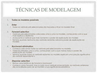 TÉCNICAS DE MODELAGEM
1. Todos os modelos possíveis
2. Enter
• Todas as variáveis pré-selecionadas são forçadas a ficar no modelo final
3. Forward selection
• Variáveis pré-selecionadas colocadas uma a uma no modelo, começando com a que
mais explica o desfecho
• Acrescenta a variável que mais aumenta o poder de explicação do modelo
• Termina quando nenhuma das variáveis restantes adiciona poder de explicação ao
modelo
4. Backward elimination
• Começa colocando todas as variáveis pré-selecionadas no modelo
• Variáveis retiradas uma a uma, começando com a que menos reduz o poder de
explicação do modelo
• Termina quando todas as variáveis restantes no modelo explicam uma porção significativa
da variável dependente y
5. Stepwise selection
• Reúne características de forward e backward
• Começa como forward, mas a cada nova variável acrescentada, as variáveis anteriores
são re-avaliadas para ver se mantém a sua significância estatística.
 