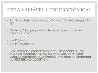 E SE A VARIÁVEL Y FOR DICOTÔMICA?
• A média desta variável dicotômica “y” será designada
“p”
• Onde “p” é a proporção de vezes que a variável
assume o valor 1
• p = P (Y = 1)
• p = P (“sucesso”)
• Para estimar a probabilidade “p” associada a uma
resposta dicotômica para diversos valores de uma
variável explanatória, utilizamos uma técnica chamada
de REGRESSÃO LOGÍSTICA.
 