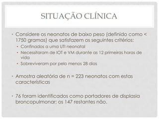 SITUAÇÃO CLÍNICA
• Considere os neonatos de baixo peso (definido como <
1750 gramas) que satisfazem os seguintes critérios:
• Confinados a uma UTI neonatal
• Necessitaram de IOT e VM durante as 12 primeiras horas de
vida
• Sobreviveram por pelo menos 28 dias
• Amostra aleatória de n = 223 neonatos com estas
características
• 76 foram identificados como portadores de displasia
broncopulmonar; os 147 restantes não.
 