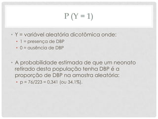 P (Y = 1)
• Y = variável aleatória dicotômica onde:
• 1 = presença de DBP
• 0 = ausência de DBP
• A probabilidade estimada de que um neonato
retirado desta população tenha DBP é a
proporção de DBP na amostra aleatória:
• p = 76/223 = 0,341 (ou 34,1%).
 