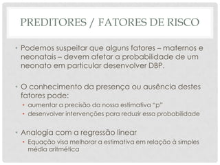 PREDITORES / FATORES DE RISCO
• Podemos suspeitar que alguns fatores – maternos e
neonatais – devem afetar a probabilidade de um
neonato em particular desenvolver DBP.
• O conhecimento da presença ou ausência destes
fatores pode:
• aumentar a precisão da nossa estimativa “p”
• desenvolver intervenções para reduzir essa probabilidade
• Analogia com a regressão linear
• Equação visa melhorar a estimativa em relação à simples
média aritmética
 