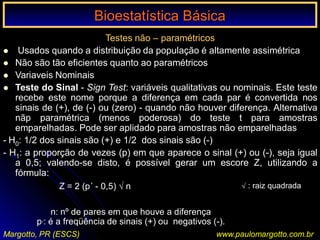 Bioestatística Básica I
Margotto, PR (ESCS) www.paulomargotto.com.br
Testes não – paramétricos
 Usados quando a distribuição da população é altamente assimétrica
 Não são tão eficientes quanto ao paramétricos
 Variaveis Nominais
 Teste do Sinal - Sign Test: variáveis qualitativas ou nominais. Este teste
recebe este nome porque a diferença em cada par é convertida nos
sinais de (+), de (-) ou (zero) - quando não houver diferença. Alternativa
nãp paramétrica (menos poderosa) do teste t para amostras
emparelhadas. Pode ser aplidado para amostras não emparelhadas
- H0: 1/2 dos sinais são (+) e 1/2 dos sinais são (-)
- H1: a proporção de vezes (p) em que aparece o sinal (+) ou (-), seja igual
a 0,5; valendo-se disto, é possível gerar um escore Z, utilizando a
fórmula:
Z = 2 (p´ - 0,5) √ n
n: nº de pares em que houve a diferença
p,: é a freqüência de sinais (+) ou negativos (-).
Bioestatística BásicaBioestatística Básica
√ : raiz quadrada
 
