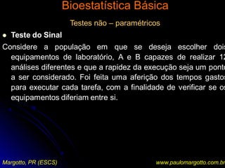 Bioestatística Básica
Margotto, PR (ESCS) www.paulomargotto.com.br
Testes não – paramétricos
 Teste do Sinal
Considere a população em que se deseja escolher dois
equipamentos de laboratório, A e B capazes de realizar 12
análises diferentes e que a rapidez da execução seja um ponto
a ser considerado. Foi feita uma aferição dos tempos gastos
para executar cada tarefa, com a finalidade de verificar se os
equipamentos diferiam entre si.
 