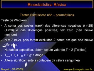 Bioestatística Básica IBioestatística Básica I
Margotto, PR (ESCS) www.paulomargotto.com.br
Testes Estatísticos não – paramétricos
Teste de Wilcoxon
• A soma dos postos (rank) das diferenças negativas é (-28)
(T=28) e das diferenças positivas, fez zero (não houve
nenhum)
• N = 7 (9-2), pois foram excluidos 2 pares em que não houve
diferença
• Na tabela específica, abtem-se um valor de T = 2 (Tcrítico)
• Tobs > Tc ( T28 > T2): a droga
• Altera significamente a contagem da célula sanguínea
Bioestatística BásicaBioestatística Básica
 