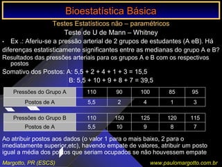 Bioestatística Básica IBioestatística Básica I
Margotto, PR (ESCS) www.paulomargotto.com.br
Testes Estatísticos não – paramétricos
Teste de U de Mann – Whitney
• Ex .: Aferiu-se a pressão arterial de 2 grupos de estudantes (A eB). Há
diferenças estatisticamente significantes entre as medianas do grupo A e B?
Resultados das pressões arteriais para os grupos A e B com os respectivos
postos
Somativo dos Postos: A: 5,5 + 2 + 4 + 1 + 3 = 15,5
B: 5,5 + 10 + 9 + 8 + 7 = 39,5
31425,5Postos de A
958510090110Pressões do Grupo A
789105,5Postos de A
115120125150110Pressões do Grupo B
Ao atribuir postos aos dados (o valor 1 para o mais baixo, 2 para o
imediatamente superior,etc), havendo empate de valores, atribuir um posto
igual a média dos postos que seriam ocupados se não houvessem empate
Bioestatística BásicaBioestatística Básica
 
