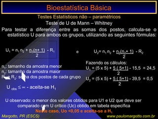 Bioestatística Básica IBioestatística Básica I
Margotto, PR (ESCS) www.paulomargotto.com.br
Testes Estatísticos não – paramétricos
Teste de U de Mann – Whitney
Para testar a diferença entre as somas dos postos, calcula-se o
estatístico U para ambos os grupos, utilizando as seguintes fórmulas:
U1 = n1 n2 + n1(n+ 1) - R1
2
U2= n1 n2 + n2(n2+ 1) - R2
2
e
n1: tamanho da amostra menor
n2: tamanho da amostra maior
R1 e R2: soma dos postos de cada grupo
Fazendo os cálculos:
U1 = (5 x 5) + 5 ( 5+1) - 15,5 = 24,5
2
U2 = (5 x 5) + 5 ( 5+1) - 39,5 = 0,5
2
U obs ≤ ∝ - aceita-se H1
U observado: o menor dos valores obtidos para U1 e U2 que deve ser
comparado com U crítico (Uc) obtido em tabela específica
Neste caso, Uo <0,05 e aceita-se a H1
Bioestatística BásicaBioestatística Básica
 