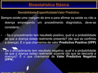 Bioestatística Básica IBioestatística Básica I
Sensibilidade/Especificidade/Valor Predictivo
Sempre existe uma margem de erro e para afirmar se existe ou não a
doença empregando um procedimento diagnóstico, deve-se
considerar:
• - Se o procedimento tem resultado positivo, qual é a probabilidade
de que a doença esteja realmente presente? (de que se confirme
a doença). É o que chamamos de valor Predictivo Positivo (VPP)
- - Se o procedimento tem resultado negativo, qual é a probabilidade
de que a doença esteja realmente ausente (de que se descarte a
doença)? É o que chamamos de Valor Predictivo Negativo
(VPN).
Bioestatística BásicaBioestatística Básica
 