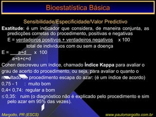 Bioestatística Básica IBioestatística Básica I
Margotto, PR (ESCS) www.paulomargotto.com.br
Sensibilidade/Especificidade/Valor Predictivo
Exatitude: é um indicador que considera, de maneira conjunta, as
predicções corretas do procedimento, positivas e negativas
E = verdadeiros positivos + verdadeiros negativos x 100
total de indivíduos com ou sem a doença
E = a+d x 100
a+b+c+d
Cohen descreveu um índice, chamado Índice Kappa para avaliar o
grau de acerto do procedimento, ou seja, para avaliar o quanto o
resultado do procedimento escapa do azar: (é um índice de acordo)
0,75 - 1 : muito bom
0,4< 0,74: regular a bom
≤ 0,35: ruim (o diagnóstico não é explicado pelo procedimento e sim
pelo azar em 95% das vezes).
Bioestatística BásicaBioestatística Básica
 