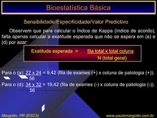 Bioestatística Básica IBioestatística Básica I
Margotto, PR (ESCS) www.paulomargotto.com.br
Sensibilidade/Especificidade/Valor Predictivo
Observem que para calcular o Índice de Kappa (índice de acordo),
falta apenas calcular a exatitude esperada que não se espera em (a) e
(d) por azar:
Exatitude esperada = fila total x total coluna
N (total geral)
Para o (d): 34 x 32 = 19,42 (fila de exames (-) x coluna de patologia (-)).
56
Para o (a): 22 x 24 = 9,42 (fila de exames (+) x coluna de patologia (+)).
56
Bioestatística BásicaBioestatística Básica
 