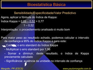 Bioestatística Básica IBioestatística Básica I
Margotto, PR (ESCS) www.paulomargotto.com.br
Sensibilidade/Especificidade/Valor Predictivo
Agora, aplicar a fórmula do Índice de Kappa:
Índice Kappa = 0,89 – 0,52 = 0,77
1 – 0,52
Interpretação: o procediemento analisado é muito bom
Para maior peso ao resultado achado, podemos calcular o intervalo
de confiança a 95% do Índice Kappa e para este:
- Calcular o erro standard do Índice Kappa
- Multiplicar o erro standard por 1,96
- Somar e diminuir, deste resultado, o índice de Kappa
previamente calculado
- Significância: ausência da unidade no intervalo de confiança
Bioestatística BásicaBioestatística Básica
 