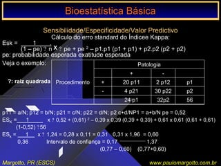 Bioestatística Básica IBioestatística Básica I
Margotto, PR (ESCS) www.paulomargotto.com.br
Sensibilidade/Especificidade/Valor Predictivo
Cálculo do erro standard do Índicee Kappa:
Esk = 1 .
(1 – pe) ? n ? pe + pe 2 – p1.p1 (p1 + p1) + p2.p2 (p2 + p2)
pe: probabilidade esperada exatitude esperada
Veja o exemplo:
5632p224 p1
p230 p224 p21-
p12 p1220 p11+
-+
Patologia
Procedimento
p11 = a/N; p12 = b/N; p21 = c/N; p22 = d/N; p2 c+d/NP1 = a+b/N pe = 0,52
ESK = 1 x ? 0,52 + (0,61) 2 – 0,39 x 0,39 (0,39 + 0,39) + 0,61 x 0,61 (0,61 + 0,61)
(1-0,52) ?56
ESk = 1 x ? 1,24 = 0,28 x 0,11 = 0,31 0,31 x 1,96 = 0,60
0,36 Intervalo de confiança = 0,17 1,37
(0,77 – 0,60) (0,77+0,60)
Bioestatística BásicaBioestatística Básica
?: raiz quadrada
X
 