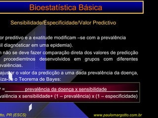 BioestatBioestatíística Bstica Báásicasica
tto, PR (ESCS) www.paulomargotto.com.br
Sensibilidade/Especificidade/Valor Predictivo
or preditivo e a exatitude modificam –se com a prevalência
cil diagnósticar em uma epidemia).
m não se deve fazer comparação direta dos valores de predicção
procediemtnos desenvolvidos em grupos com diferentes
evalências.
ajustar o valor da predicção a uma dada prevalência da doença,
liza-se o Teorema de Bayes:
P = prevalência da doença x sensibilidade .
valência x sensibilidade+ (1 – prevalência) x (1 – especificidade)
 